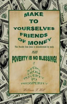Make to Yourselves Friends of Money: Poverty Is No Blessing--7 Steps from Poverty to Prosperity by Hill, William F.