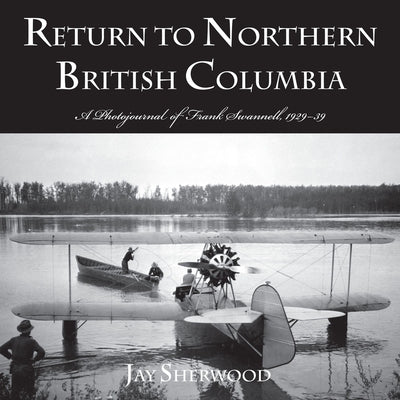 Return to Northern British Columbia: A Photojournal of Frank Swanell, 1929-39 by Sherwood, Jay