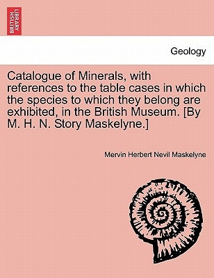 Catalogue of Minerals, with References to the Table Cases in Which the Species to Which They Belong Are Exhibited, in the British Museum. [by M. H. N. by Maskelyne, Mervin Herbert Nevil