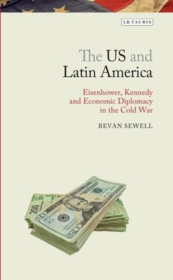 The Us and Latin America: Eisenhower, Kennedy and Economic Diplomacy in the Cold War by Sewell, Bevan