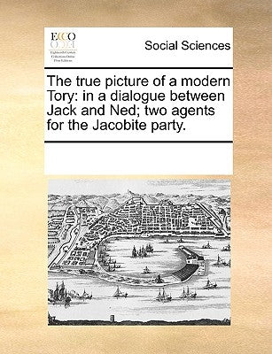 The true picture of a modern Tory: in a dialogue between Jack and Ned; two agents for the Jacobite party. by Multiple Contributors