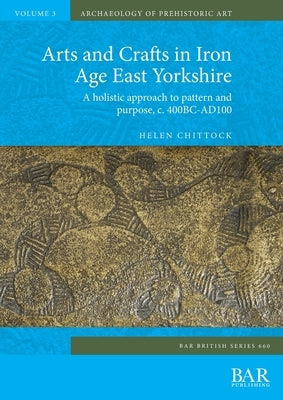 Arts and Crafts in Iron Age East Yorkshire: A holistic approach to pattern and purpose, c. 400BC-AD100 by Chittock, Helen