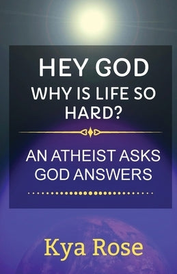 Hey God, Why Is Life So Hard?: An Atheist asks, God answers by Rose, Kya