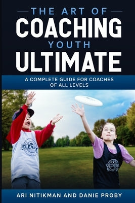 The Art Of Coaching Youth Ultimate: A Complete Guide For Coaches Of All Levels by Proby, Danie