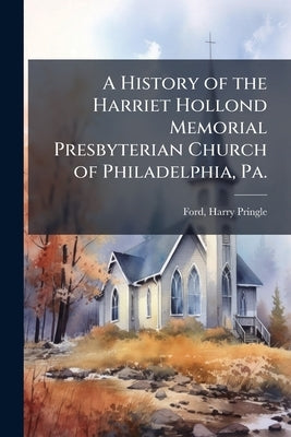 A History of the Harriet Hollond Memorial Presbyterian Church of Philadelphia, Pa. by Pringle, Ford Harry