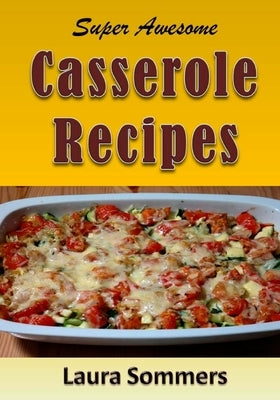 Super Awesome Casserole Recipes: The Ultimate Cookbook for the One Dish Meal by Sommers, Laura