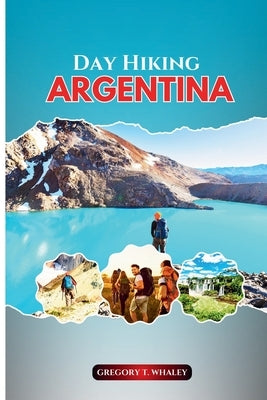 Day Hiking Argentina: A Hiker's Guide to Short Walks and Full-Day Treks Across Patagonia, the Northwest, Iguazú & Beyond by Whaley, Gregory T.
