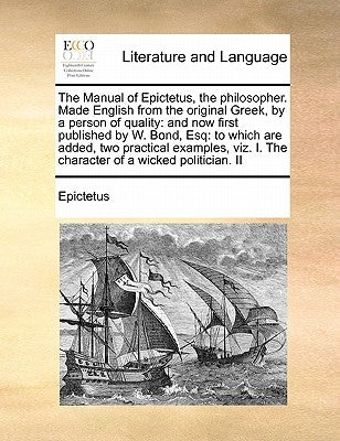 The Manual of Epictetus, the Philosopher. Made English from the Original Greek, by a Person of Quality: And Now First Published by W. Bond, Esq: To Wh by Epictetus