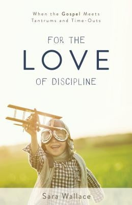 For the Love of Discipline: When the Gospel Meets Tantrums and Time-Outs by Wallace, Sara