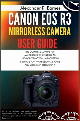 Canon EOS R3 Mirrorless Camera User Guide: The Complete Manual for Mastering Eye Control Af, High-Speed Action, and Custom Settings for Professional S by Barnes, Alexander P.