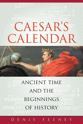 Caesar's Calendar: Ancient Time and the Beginnings of History Volume 65 by Feeney, Denis