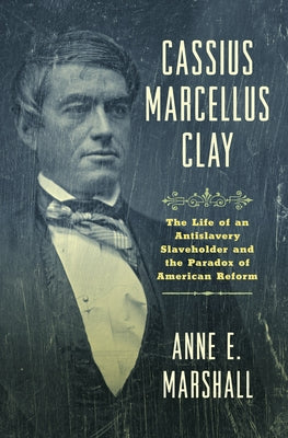 Cassius Marcellus Clay: The Life of an Antislavery Slaveholder and the Paradox of American Reform by Marshall, Anne E.