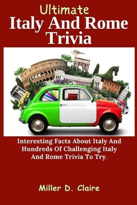 Ultimate Italy And Rome Trivia: Interesting Facts About Italy And Hundreds Of Challenging Italy And Rome Trivia To Try by D. Claire, Miller