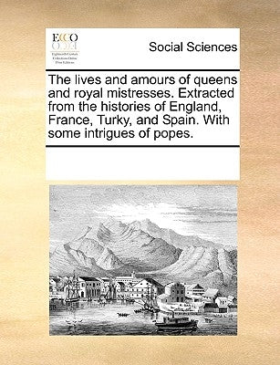 The Lives and Amours of Queens and Royal Mistresses. Extracted from the Histories of England, France, Turky, and Spain. with Some Intrigues of Popes. by Multiple Contributors