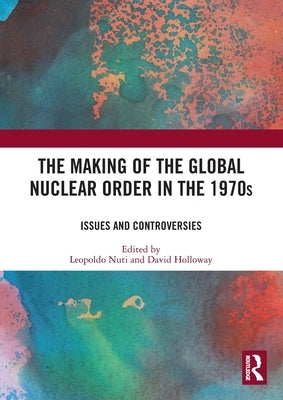 The Making of the Global Nuclear Order in the 1970s: Issues and Controversies by Nuti, Leopoldo