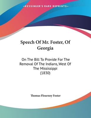 Speech Of Mr. Foster, Of Georgia: On The Bill To Provide For The Removal Of The Indians, West Of The Mississippi (1830) by Foster, Thomas Flournoy