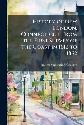 History of New London, Connecticut, From the First Survey of the Coast in 1612 to 1852 by Caulkins, Frances Manwaring