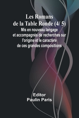 Les Romans de la Table Ronde (4/ 5); Mis en nouveau langage et accompagnés de recherches sur l'origine et le caractère de ces grandes compositions by Paris, Paulin