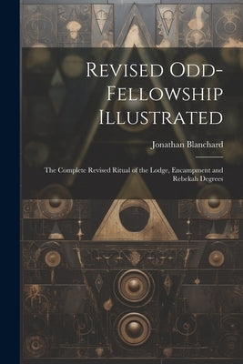 Revised Odd-Fellowship Illustrated: The Complete Revised Ritual of the Lodge, Encampment and Rebekah Degrees by Blanchard, Jonathan