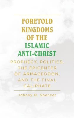 Foretold Kingdoms of the Islamic Anti-Christ: Prophecy, Politics, the Epicenter of Armageddon, and the Final Caliphate by Spencer, Johnny N.