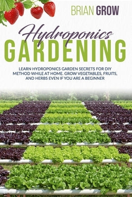 Hydroponics Gardening: Learn Hydroponics Garden Secrets for DIY Method While at Home. Grow Vegetables, Fruits, and Herbs Even If You Are a Beginner by Grow, Brian
