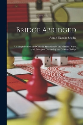 Bridge Abridged: A Comprehensive and Concise Statement of the Maxims, Rules and Principles Governing the Game of Bridge by Shelby, Annie Blanche
