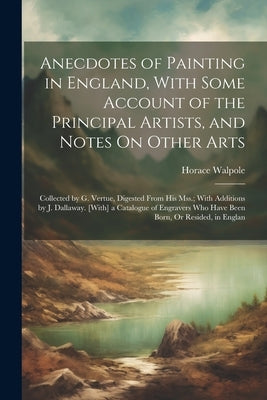 Anecdotes of Painting in England, With Some Account of the Principal Artists, and Notes On Other Arts: Collected by G. Vertue, Digested From His Mss.; by Walpole, Horace