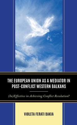 The European Union as a Mediator in Post-Conflict Western Balkans: (In)Effective in Achieving Conflict Resolution? by Bakia, Violeta Ferati