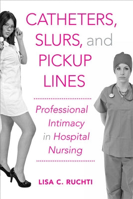 Catheters, Slurs, and Pickup Lines: Professional Intimacy in Hospital Nursing by Ruchti, Lisa C.
