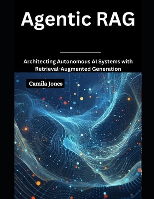 Agentic RAG: Architecting Autonomous AI Systems with Retrieval-Augmented by Jones, Camila