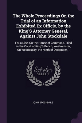 The Whole Proceedings On the Trial of an Information Exhibited Ex Officio, by the King'S Attorney General, Against John Stockdale: For a Libel On the by Stockdale, John