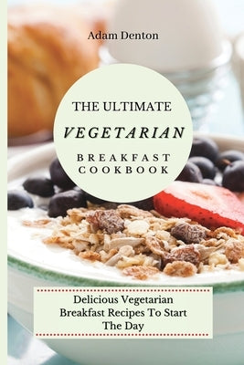 The Ultimate Vegetarian Breakfast Cookbook: Delicious Vegetarian Breakfast Recipes To Start The Day by Denton, Adam