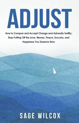 Adjust: How to Conquer and Accept Change and Adversity Swiftly; Stop Putting Off the Love, Money, Peace, Success, and Happines by Wilcox, Sage