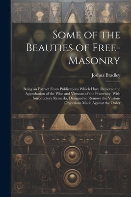 Some of the Beauties of Free-Masonry: Being an Extract From Publications Which Have Recieved the Approbation of the Wise and Virtuous of the Fraternit by Bradley, Joshua