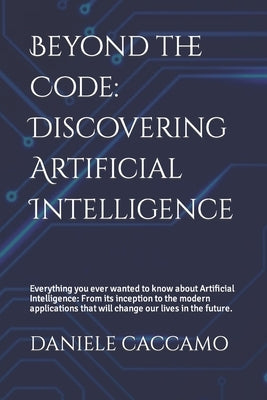 Beyond the Code: Discovering Artificial Intelligence: Everything you ever wanted to know about Artificial Intelligence: From its inception to the mode by Caccamo, Daniele