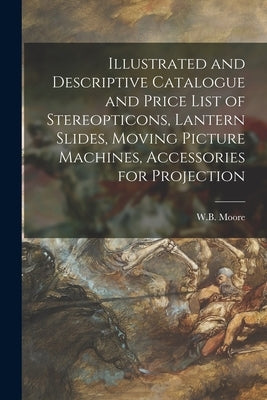 Illustrated and Descriptive Catalogue and Price List of Stereopticons, Lantern Slides, Moving Picture Machines, Accessories for Projection by W B Moore