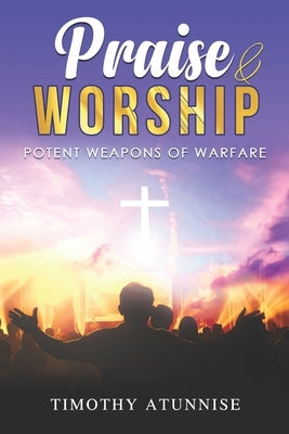Praise and Worship: Potent Weapons of Warfare by Atunnise, Timothy