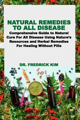 Natural Remedies to All Disease: Comprehensive Guide to Natural Cure For All Disease Using Nature's Resources and Herbal Remedies For Healing Without by Kim, Fredrick