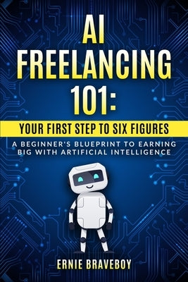 AI Freelancing 101: Your First Step to Six Figures A Beginner's Blueprint to Earning Big with Artificial Intelligence by Braveboy, Ernie