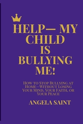 Help-My Child Is Bullying Me!: How to Stop Bullying at Home-Without Losing Your Mind, Your Faith, or Your Peace by Saint, Angela