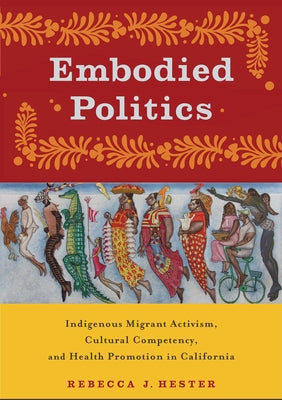 Embodied Politics: Indigenous Migrant Activism, Cultural Competency, and Health Promotion in California by Hester, Rebecca J.