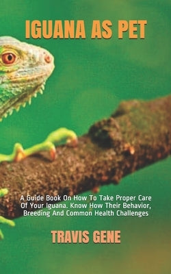 Iguana as Pet: A Guide Book On How To Take Proper Care Of Your Iguana. Know How Their Behavior, Breeding And Common Health Challenges by Gene, Travis