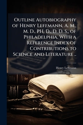 Outline Autobiography of Henry Leffmann, A. M., M. D., PH. D., D. D. S., of Philadelphia. With a Reference Index of Contributions to Science and Liter by Leffmann, Henry