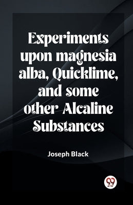Experiments Upon Magnesia Alba, Quicklime, And Some Other Alcaline Substances by Black, Joseph
