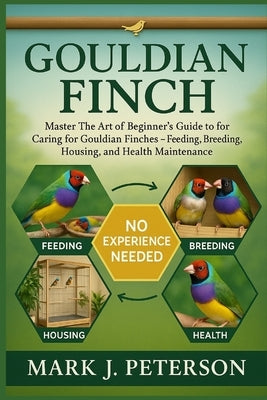 Gouldian Finch: Master The Art of Beginner's Guide to Caring for Gouldian Finches - Feeding, Breeding, Housing, and Health Maintenance by J. Peterson, Mark