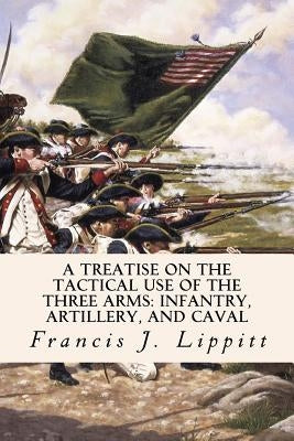 A Treatise on the Tactical Use of the Three Arms: Infantry, Artillery, and Caval by Lippitt, Francis J.