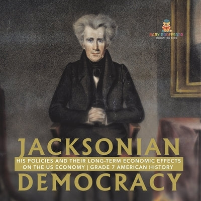 Jacksonian Democracy: His Policies and their Long-Term Economic Effects on the US Economy Grade 7 American History by Baby Professor
