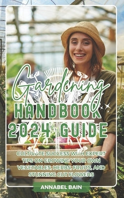 Gardening Handbook 2024 Guide: Cultivate Success with Expert Tips on Growing Your Own Vegetables, Herbs, Fruits, and Stunning Cut Flowers by Bain, Annabel