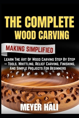 The Complete Wood Carving Making Simplified: Learn The Art Of Wood Carving Step By Step - Tools, Whittling, Relief Carving, Finishing, And Simple Proj by Hali, Meyer