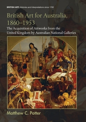 British Art for Australia, 1860-1953: The Acquisition of Artworks from the United Kingdom by Australian National Galleries by Potter, Matthew C.